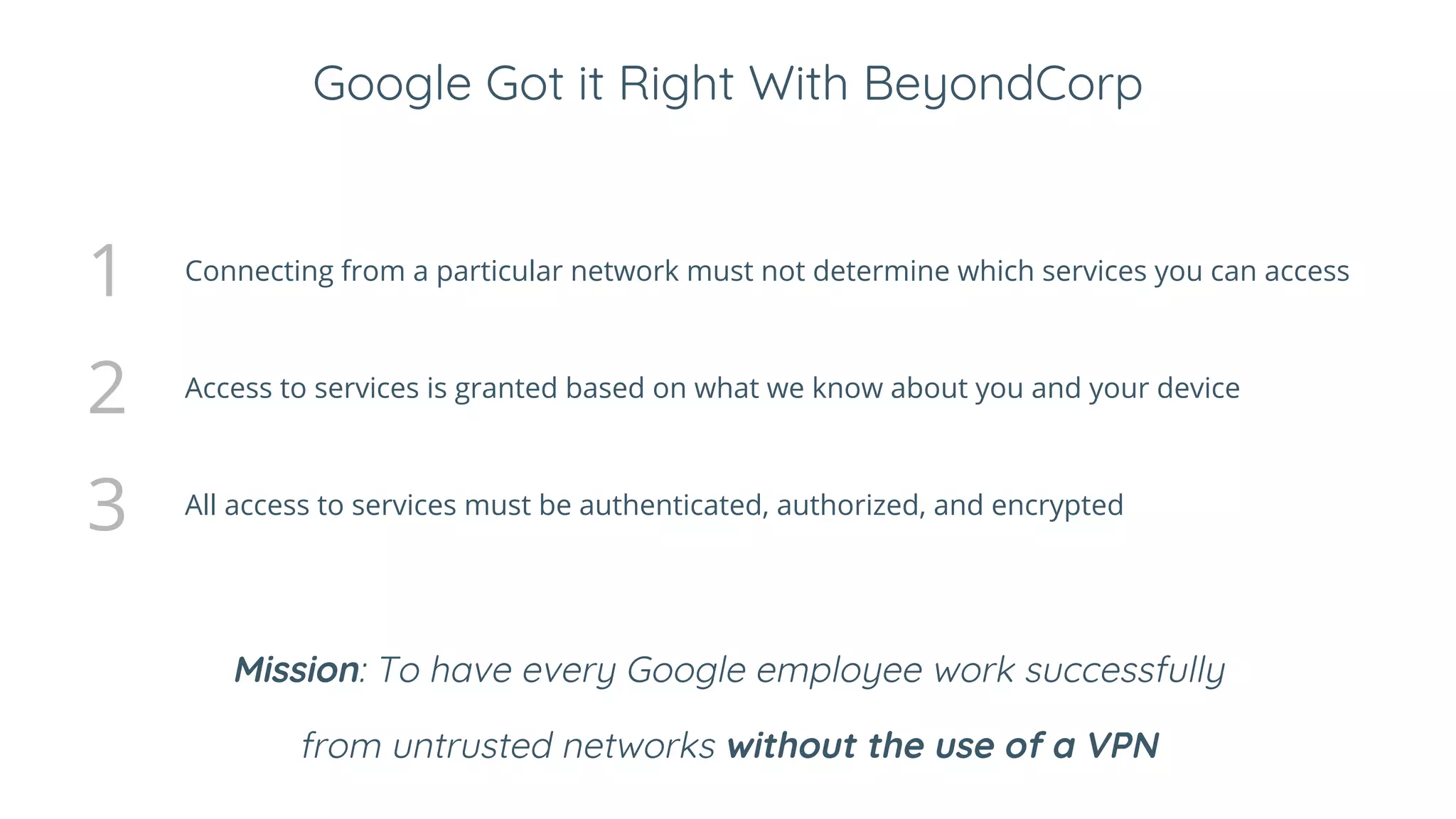 Google Got it Right With BeyondCorp
1 Connecting from a particular network must not determine which services you can access
2 Access to services is granted based on what we know about you and your device
3 All access to services must be authenticated, authorized, and encrypted
Mission: To have every Google employee work successfully
from untrusted networks without the use of a VPN
 