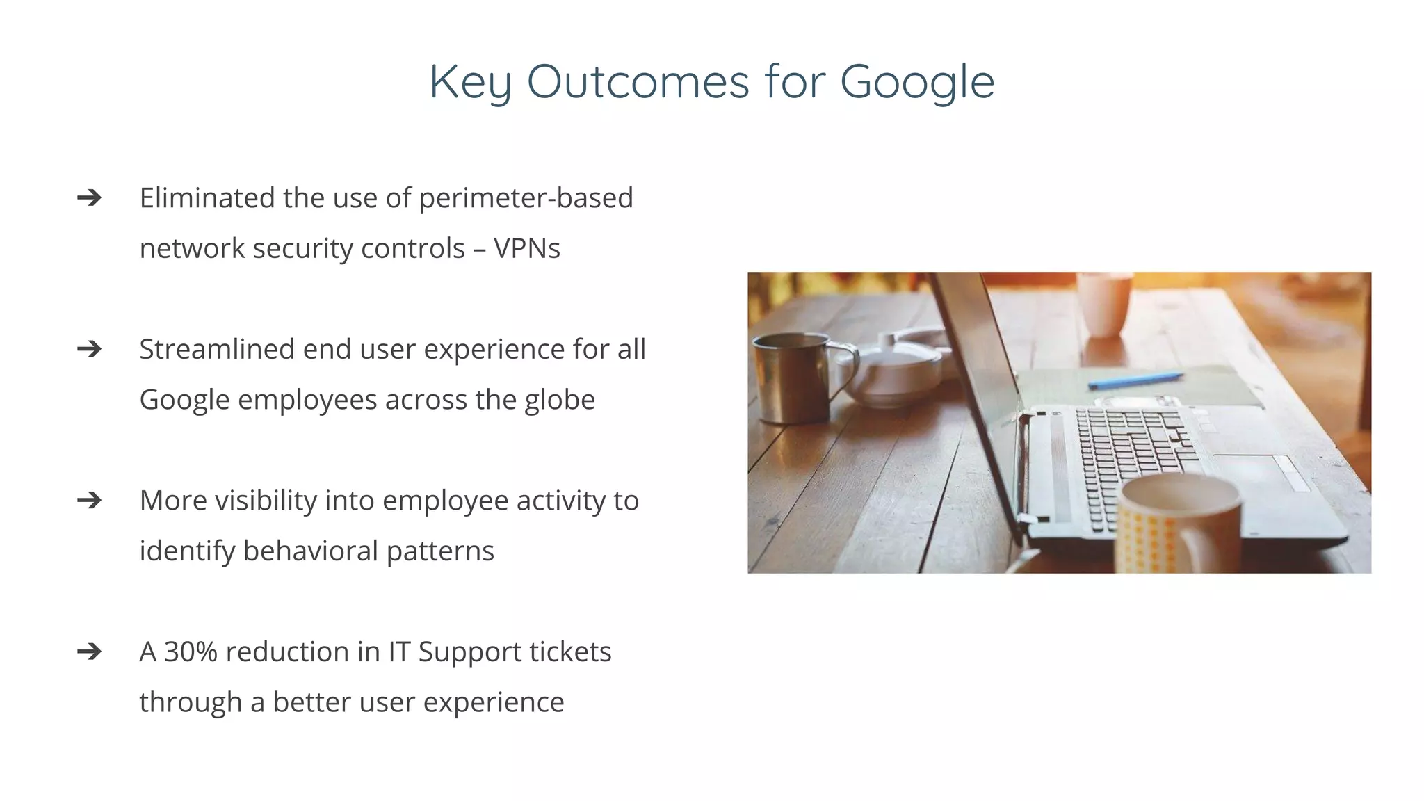 Key Outcomes for Google
➔ Eliminated the use of perimeter-based
network security controls – VPNs
➔ Streamlined end user experience for all
Google employees across the globe
➔ More visibility into employee activity to
identify behavioral patterns
➔ A 30% reduction in IT Support tickets
through a better user experience
 