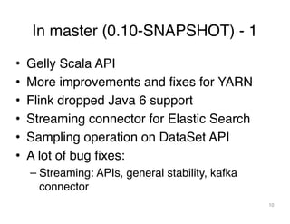 In master (0.10-SNAPSHOT) - 1
10
• Gelly Scala API
• More improvements and fixes for YARN
• Flink dropped Java 6 support
• Streaming connector for Elastic Search
• Sampling operation on DataSet API
• A lot of bug fixes:
– Streaming: APIs, general stability, kafka
connector
 