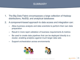 SUMMARY



1. The Big Data Fabric encompasses a large collection of Hadoop
   distributions, NoSQL and analytical databases
2. A component-based approach to data access and integration can:
   – Allow business analysts and data scientists to perform their own data
     preparation
   – Result in more rapid validation of business requirements & metrics
   – Be used to create data pipelines that can be deployed directly to a
     cluster, enabling analytics against much larger data sets
   – Support orchestration across environments




                                                                                                      23
                     © 2012, Pentaho. All Rights Reserved. pentaho.com. Worldwide +1 (866) 660-7555
 