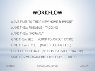 WORKFLOW
MOVE FILES TO THEIR NEW HOME & IMPORT
MAKE THEM FINDABLE - TAGGING
MAKE THEM NORMAL
GIVE THEM SIZE (CROP TO ASPECT RATIO)
GIVE THEM STYLE (MATCH LOOK & FEEL)
ONE-CLICK UPLOAD (PUBLISH SERVICES VIA FTP)
SAVE LRS METADATA INTO THE FILES (CTRL-S)
June, 2014Duke Speer Bay Area JUG Meetup
 