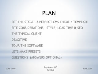PLAN
SET THE STAGE - A PERFECT CMS THEME / TEMPLATE
SITE CONSIDERATIONS C STYLE, LOAD TIME & SEO
THE TYPICAL CLIENT
DEMOTIME
TOUR THE SOFTWARE
LETS MAKE PRESETS
QUESTIONS (ANSWERS OPTIONAL)
June, 2014Duke Speer
Bay Area JUG
Meetup
 