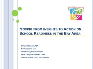 MOVING FROM INSIGHTS TO ACTION ON
SCHOOL READINESS IN THE BAY AREA
Christina Branom, ASR
Kim Carpenter, ASR
Chris Hwang, First 5 Alameda
Sarah Crow, First 5 Contra Costa
Theresa Zighera, First 5 San Francisco
 