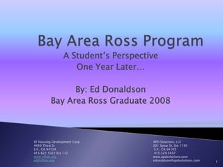 Bay Area Ross Program A Student’s Perspective One Year Later… By: Ed Donaldson Bay Area Ross Graduate 2008 SF Housing Development Corp                                                                            APD Solutions, LLC 4439 Third St					        201 Spear St. Ste 1150 S.F., CA 94124				         S.F., CA 94105 415.822.1022 Ext 112				         415.329.5437 www.sfhdc.org                                                                                                    www.apdsolutions.com ed@sfhdc.org                                                                                                      edonaldson@apdsolutions.com 1 
