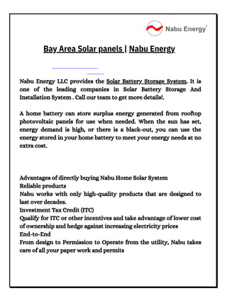 Nabu Energy LLC provides the Solar Battery Storage System. It is
one of the leading companies in Solar Battery Storage And
Installation System . Call our team to get more details!.
A home battery can store surplus energy generated from rooftop
photovoltaic panels for use when needed. When the sun has set,
energy demand is high, or there is a black-out, you can use the
energy stored in your home battery to meet your energy needs at no
extra cost.
Advantages of directly buying Nabu Home Solar System
Reliable products
Nabu works with only high-quality products that are designed to
last over decades.
Investment Tax Credit (ITC)
Qualify for ITC or other incentives and take advantage of lower cost
of ownership and hedge against increasing electricity prices
End-to-End
From design to Permission to Operate from the utility, Nabu takes
care of all your paper work and permits
Bay Area Solar panels | Nabu Energy
 