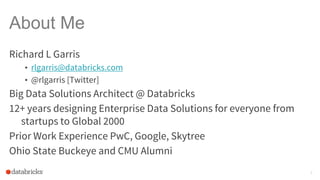 About Me
Richard L Garris
• rlgarris@databricks.com
• @rlgarris [Twitter]
Big Data Solutions Architect @ Databricks
12+ years designing Enterprise Data Solutions for everyone from
startups to Global 2000
Prior Work Experience PwC, Google, Skytree
Ohio State Buckeye and CMU Alumni
2
 