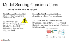 Not All Models Return a Yes / No
Model Scoring Considerations
Example: Login Bot Detector
Different behavior depending on
probability score
0.0-0.4 ☞ Allow login
0.4-0.6 ☞ Challenge Question
0.6 to 0.75 ☞ Send SMS
0.75 to 0.9 ☞ Refer to Agent
0.9 - 1.0 ☞ Block
Example: Item Recommendations
Output is a ranking of the top n items
API – send user ID + number of items
Return sorted set of items to recommend
Optional – pass context sensitive information
to tailor results
 