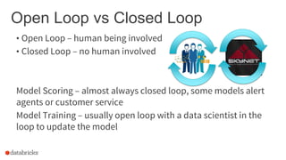 Open Loop vs Closed Loop
• Open Loop – human being involved
• Closed Loop – no human involved
Model Scoring – almost always closed loop, some models alert
agents or customer service
Model Training – usually open loop with a data scientist in the
loop to update the model
 
