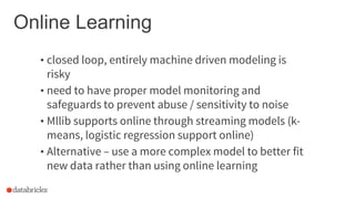 Online Learning
• closed loop, entirely machine driven modeling is
risky
• need to have proper model monitoring and
safeguards to prevent abuse / sensitivity to noise
• Mllib supports online through streaming models (k-
means, logistic regression support online)
• Alternative – use a more complex model to better fit
new data rather than using online learning
 