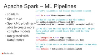 Apache Spark – ML Pipelines
• spark.ml
• Spark > 1.4
• Spark.ML pipelines –
able to create more
complex models
• Integrated with
DataFrames
// Let's initialize our linear regression learner
val lr = new LinearRegression()
// Now we set the parameters for the method
lr.setPredictionCol("Predicted_PE")
.setLabelCol("PE").setMaxIter(100).setRegParam(0.1)
// We will use the new spark.ml pipeline API. If you
have worked with scikit-learn this will be very
familiar.
val lrPipeline = new Pipeline()
lrPipeline.setStages(Array(vectorizer, lr))
// Let's first train on the entire dataset to see what
we get
val lrModel = lrPipeline.fit(trainingSet)
 