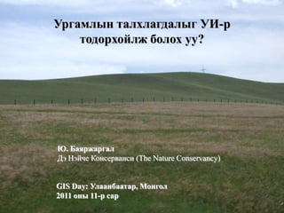Ургамлын талхлагдалыг УИ-р
    тодорхойлж болох уу?




Ю. Баяржаргал
Дэ Нэйче Консерванси (The Nature Conservancy)


GIS Day: Улаанбаатар, Монгол
2011 оны 11-р сар
 