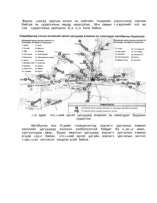 Эндээс үзэхэд оюутны ихэнх нь нийтийн тээврийн хэрэгслээр зорчиж
байгаа нь судалгааны явцад харагдлаа . Мөн замын т үгжрэлийг хэт их
гэж судалгаанд оролцсон бүх х үн хэлж байна .

6-р зураг

Өгл өөний оргил цагуудад ачаалал нь нэмэгддэг буудлын
судалгаа

Автобусны янз бүрийн тээвэрлэлтэд
хоногийн цагуудаар ихээхэн хэлбэлзэлтэй
сургуульдаа явах , буцах явалтын цагуудад
огцом өсдөг байна . Өгл өөний оргил цаг ий н
т өврүүгээ чиглэсэн хандлаг а тай бай на.

зорчигч урсгалын хэмжээ
байдаг ба х үмүүс ажил,
зорчигч урсгалын хэмжээ
зорчигч урсгалын чиглэл

 