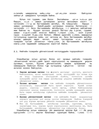 х өгжлийн
зайлшг үй

шаардлагад нийц үүлэн
өрг өжүүлэн
шаардлага тулгамдаж байна .

зохион

байгуулах

Хотын гол гудамж, зам болох
Энхтайваны
өрг өн чөлөөн дэх
баруун , з үүн 4 замын уулзвараас дотогш автозамын хэсэг т
14
чиглэлийн 190-д их багтаамжийн автобус , Их тойруу гийн
баруун 4
замын уулзвараас
Баянбүрдийн уулзварын хооронд батлагдсан 15
чиглэлийн 231 бага багтаамжийн автобусууд 3-4 минутын зайтайгаар
явж байгаа нь
буудал зогсоол дээрээ багтах г үйд х үргэж, гудамж,
замын
х өдөлг өөнийг ихэсгэн байнга т үгжрэл үүсэх ,
осол з өрчил
гарах нөхцлийг бүрдүүлэх болсон . Иймээс одоогийн с үлжээ, маршрутын
тог толцоонд судалгаа хийж, нэг чиглэлд их , бага багтаамжийн автобус
олноор давхцан явдаг
чиглэл , замыг тус гаарлаж өг өх, нийтийн
тээврийн тус гай үйлчилгээ г тэвтр үүлэх , их багтаамжийн автобусны
нэвтр үүлэх чадамжийг сайжруулах хэрэг т эй байна .

2.1. Нийтийн тээврийн үйлчилгээний чиглэлүүдийн тодорхойлолт

Улаанбаатар хотын доторх болон хот орчмын нийтийн тээврийн
үйлчилгээний чиглэл үүдийг эрэлт хэрэгцээнээс нь хамааруулж үндсэн
шугамын, туслах , буухиа үйлчилгээний; хамрах
хугацаанаас
нь
хамааруулж байнгын болон т үр ху гацаанд г үйцэт г э х
чиглэл
гэж
ангилан зохион байгуулна .
1. Үндсэн шугамын чиглэл гэж зорчигч урсгалыг үүсгэгч, шингээгч
байгууллага, засаг захиргааны нэгж, хэсгүүдийг тус хотын хүн
ам
илүү
суурьшсан
хэсгүүдтэй
холбон,
тогтоосон
цагийн
хуваарийн дагуу том оврын автобусаар үзүүлэх нийтийн тээврийн
үйлчилгээг хэлнэ.
2. Туслах шугамын
чиглэл гэж нийтийн тээврийн үйлчилгээнээс
алслагдсан, харьцангуй бага эрэлт хэрэгцээ
бүхий хотын
дүүрэг, хороонд
оршин суугч иргэд, албан байгууллагын
хэрэгцээг хангах зорилготой, тогтоосон цагийн хуваарийн дагуу
бага оврын автобусаар гүйцэтгэх нийтийн тээврийн
үйлчилгээг
хэлнэ.
3. Буухиа үйлчилгээний чиглэл
гэж нийгмийн бодит
шаардлагаар
зорчигч урсгалыг хэт ихээр үүсгэн төвлөрүүлж байгаа тодорхой
цэг рүү зорчих иргэдэд үйлчлэх тээврийн үйлчилгээг хэлнэ.
4. Мөн их багтаамжийн
автобусны хангамж, хүртээмж, иргэд,
зорчигчдын тоо, зорчих эрэлт хэрэгцээнээс шалтгаалан их, бага
багтаамжийн автобусаар үйлчилгээг түр гүйцэтгэж болно.
Улаанбаатар хотын хэмжээнд үйл ажиллагаа эрхлэж буй 127 Их дээд
сургуулийн 120742 оюутан бакалаврт суралцаж байна . Үүнээс 70-80

 