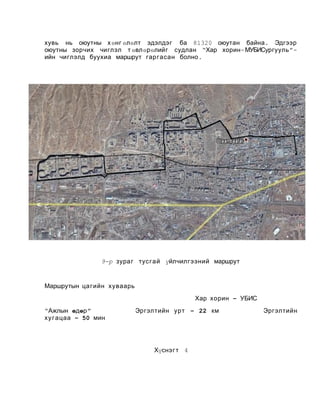 хувь нь оюутны х өнг өлөлт эдэлдэг ба 81320 оюутан байна . Эдгээр
оюутны зорчих чиглэл т өвлөрөлийг судлан “Хар хорин - МУБИСургууль ”ийн чиглэлд буухиа маршрут гар гасан болно .

9-р зураг тусгай үйлчилгээний маршрут

Маршрутын ца гийн хуваарь
Хар хорин – УБИС
“Ажлын өдөр ”
ху г ацаа – 50 мин

Эргэлтийн урт – 22 км

Хүснэг т 4

Эргэлтийн

 