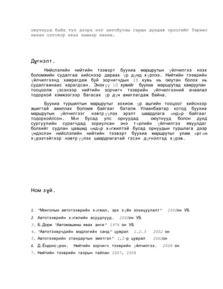 оюутнууд байх тул дээрх нэг автобусны сарын дундаж орлогийг Төрөөс
нөхөн олговор авах замаар нөхнө.

Дүг нэл т .
Нийслэлийн нийтийн тээвэрт буухиа маршрутын үйлчилгээ нээх
боломжийн судалгаа хийснээр дараах үр дүнд х үрлээ . Нийтийн тээврийн
үйлчилгээнд хамрагдаж буй зорчигчдын 10 хувь нь оюутан болох нь
судалгаанаас харагдсан . Энэх үү 10 хувийг буухиа маршрутад хамруулан
тооцоолж үзсэнээр нийтийн зорчигч тээврийн үйлчилгээний ачаалал
тодорхой хэмжээгээр багасах үр дүн ажиглагдаж байна .
Буухиа туршилтын маршрутыг зохиож үр ашгийн тооцоог хийснээр
ашигтай ажиллах боломж байгаа г баталж Улаанбаатар хотод буухиа
маршрутын үйлчилгээ г
нэвтр үүлэх эрэлт шаардлага өндөр байгаа г
тодорхойлсон . М н бусад улс
ө
орнуудад
оюутнууд
болон дунд
сургуулийн сурагчдад зориулсан энэ т өрлийн үйлчилгээ явуулдаг
болхийг судлан цаашид өндөр х өгжилтэй бусад орнуудын туршлага дээр
үндэслэн нийслэлийн нийтийн тээвэрт буухиа маршрутыг улам өрг өн
х үрээтэйгээр нэвтр үүлэх шаардлагатай гэсэн дүгнэлтэд х үрэв.

Ном з үй .

1. “Монголын автотээврийн х өгжил , эрх з үйн зохицуулалт ”
2. Автотээврийн х өгжлийн асуудлууд .

2000он УБ

2000он УБ

3. Б.Дорж “Автомашины явах анги ” 1976 он УБ
4. “Автотээврчдийн мэдлэгийн санд ” цуврал

1.2.3

5. Автотээврийн стандартын эмхтгэл ” 1,2-р цуврал
6. Д.Ёндонс үрэн .

2002 он
2002он

Нийтийн зорчигч тээврийн үйлчилгээ .

7. Нийтийн тээврийн газрын тайлан 2007, 2008

2008 он

 