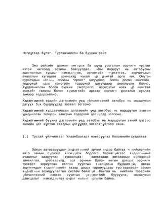 Нэгдүг э эр бүлэ г . Түр гэвчилсэн ба буухиа рейс

Энэ рейсийг дамжин өнг өрөх ба шууд урсгалын зорчигч урсгал
ихтэй
чиглэлд
зохион
байгуулдаг .
Ийм маршрут
нь
автобусны
ашиглалтын хурдыг
нэмэгд үүлж, эргэлтийг
т үргэт г э х ,
зорчигчдын
ачааллын хугацаа г
хэмнэхэд чухал үр дүнтэй арга юм. Оюутан
сурагчдын өгл өө, оройны “оргил ” цагуудаар
болон долоо хоногийн
тодорхой
өдөр
хоногийн
тодорхой
цагуудаар
ажиллуулж
болно .
Хурдавчилсан болон буухиа (экспресс ) маршрутыг нээх үр ашигтай
эсэхийг талоны болон х үснэг тийн аргаар зорчигч урсгалыг судлах
замаар тодорхойлно .
Хөдөл г өөний ердийн дэглэмийн үед үйлчилгээний автобус нь маршрутын
дагуух бүх буудлуудад заавал зогсоно
Хөдөл г өөний хурдавчилсан дэглэмийн үед автобус нь маршрутын з өвх өн
урьдчилсан тооцсон завсрын тодорхой цэг үүдэд зогсоно .
Хөдөл г өөний буухиа дэглэмийн үед автобус нь маршрутын эхний цэ г ээс
эцсийн цэ г х үртэл завсрын цэ г үүдэд зо г со х г үйгээр явна .

1.1

Тус гай үйлчилгээ г Улаанбаатарт нэвтр үүлэх боломжийн судал гаа

Хотын автозамуудын х өдөлг өөний эрчим өндөр байгаа ч нийслэлийн
авто замын с үлжээг х өгж үүлэх бодлого бариаг үйгээс х өдөлг өөний
ачааллыг сааруулан /хуваалцах /
хангахаар автозамын с үлжээний
зангил гаа , уулзварууд , хот орчмын болон хотын доторх зорчигч
тээвэрт
зориулсан
сэлгэн
суултын
т өвлөрс өн буудалг үй, явган
зорчигчдын х өдөлг өөнийг газар доорх гарамуудаар тус гаарласан замын
х өдөлг өөн зохицуулалтын систем байхг үй байгаа нь нийтийн тээврийн
үйлчилгээний
сэлгэн
суултын
үз үүлэлтийг
бууруулж,
маршрутын
давхцалыг нэмэгд үүлэх с өрөг нөлөөг үз үүлж байна .

 