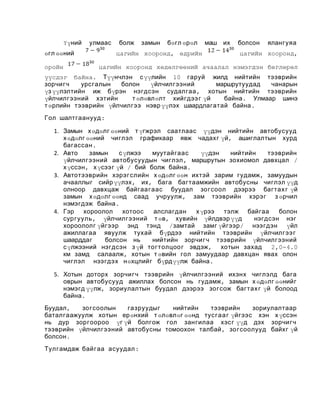 Үүний

улмаас

өгл өөний
оройн

болж

замын

бөгл өрөл

цагийн хооронд, өдрийн

маш их

болсон

ялангуяа

цагийн хооронд,

цагийн хооронд хөдөлгөөний ачаалал нэмэгдэн бөглөрөл

үүсдэг байна. Түүнчлэн с үүлийн 10 гаруй жилд нийтийн тээврийн
зорчигч
урсгалын
болон
үйлчилгээний
маршрутуудад
чанарын
үз үүлэлтийн иж бүрэн нэгдсэн судалгаа , хотын нийтийн тээврийн
үйлчилгээний хэтийн
т өлөвлөлт хийгдээ г үй
байна . Улмаар шинэ
т өрлийн тээврийн үйлчилгээ нэвр үүлэх шаардлагатай байна .
Гол шалтгаанууд :
1. Замын х өдөлг өөний т үгжрэл саатлаас үүдэн нийтийн автобусууд
х өдөлг өөний чиглэл графикаар явж чадахг үй, ашиглалтын хурд
багассан .
2. Авто
замын
с үлжээ
муутайгаас
үүдэн
нийтийн
тээврийн
үйлчилгээний автобусуудын чиглэл , маршрутын зохиомол давхцал /
х үссэн , х үсээг үй / бий болж байна .
3. Автотээврийн хэрэгслийн х өдөлг өөн ихтэй зарим гудамж, замуудын
ачааллыг сийр үүлэх , их, бага багтаамжийн автобусны чиглэл үүд
олноор давхцаж байгаа гаас буудал зогсоол дээрээ багтах г үй
замын х өдөлг өөнд саад учруулж , зам тээврийн хэрэг з өрчил
нэмэгдэж байна .
4. Гэр
хороолол
хотоос
алслагдан
х үрээ
тэлж байгаа
болон
сургууль , үйлчилгээний т өв, хувийн үйлдвэр үүд
нэгдсэн нэг
хороололг үйгээр энд тэнд /замтай замг үйгээр / нээгдэн үйл
ажиллагаа явуулж тухай бүрдээ нийтийн тээврийн үйлчилгээ г
шаарддаг
болсон нь
нийтийн зорчигч тээврийн үйлчилгээний
с үлжээний нэгдсэн з үй тогтолцоо г эвдэж, хотын захад
2,0-4.0
км замд салаалж, хотын т өвийн гол замуудаар давхцан явах олон
чиглэл нээгдэх нөхцлийг бүрдүүлж байна .
5. Хотын доторх зорчигч тээврийн үйлчилгээний ихэнх чиглэлд бага
оврын автобусууд ажиллах болсон нь гудамж, замын х өдөлг өөнийг
нэмэгд үүлж, зориулалтын буудал дээрээ зогсож багтах г үй болоод
байна .
Буудал ,
зогсоолын
газруудыг
нийтийн
тээврийн
зориулалтаар
баталгаажуулж хотын ерөнхий т өлөвлөг өөнд тусгаа г үйгээс хэн х үссэн
нь дур зоргоороо үг үй болгож гол зангилаа хэсг үүд дэх зорчигч
тээврийн үйлчилгээний автобусны томоохон талбай , зогсоолууд байхг үй
болсон .
Тулгамдаж байгаа асуудал :

 