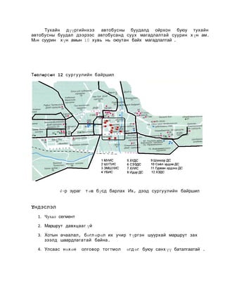 Тухайн дүүргийнхээ
автобусны буудалд ойрхон буюу тухайн
автобусны буудал дээ рээс автобусанд суух магадлалтай суурин х үн ам.
М
өн суурин х үн амын 10 хувь нь оюутан байх магадлалтай .

Төвлөрсөн 12 сур г у улийн байршил

4-р зураг

т өв бүсд барлах Их, дээд сургуулийн байршил

Үндэслэл
1. Чухал сегмент
2. Маршрут давхцааг үй
3. Хотын ачаалал , бөгл өрөл их учир т үргэн шуурхай маршрут зах
зээлд шаардлагатай байна .
4. Улсаас нөхөн

олговор тогтмол

өгд өг буюу санх үү баталгаатай .

 