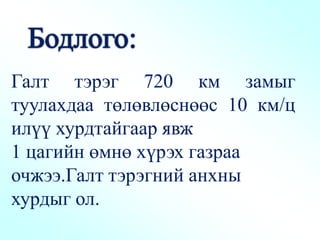 Галт тэрэг 720 км замыг
туулахдаа төлөвлөснөөс 10 км/ц
илүү хурдтайгаар явж
1 цагийн өмнө хүрэх газраа
очжээ.Галт тэрэгний анхны
хурдыг ол.
 