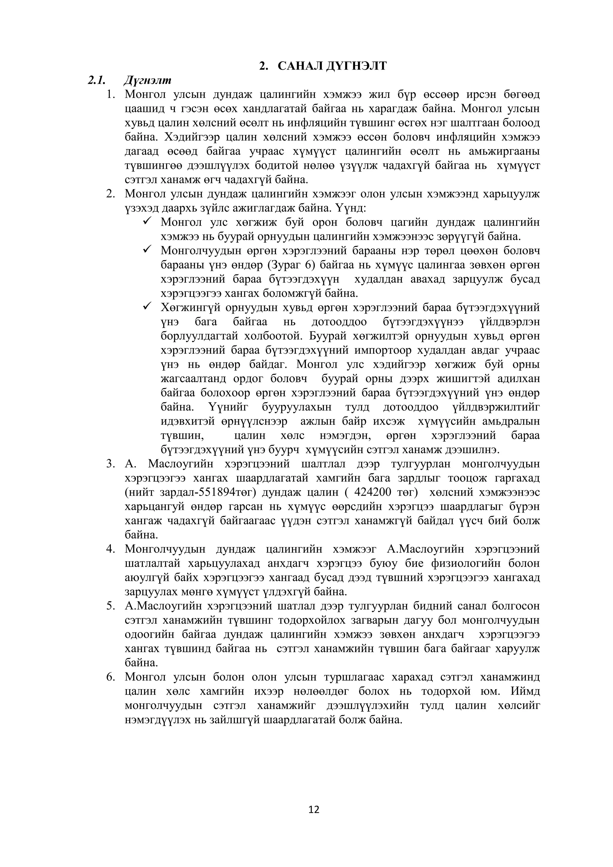 2. САНАЛ ДҮГНЭЛТ
2.1. Дүгнэлт
1. Монгол улсын дундаж цалингийн хэмжээ жил бүр өссөөр ирсэн бөгөөд
цаашид ч гэсэн өсөх хандлагатай байгаа нь харагдаж байна. Монгол улсын
хувьд цалин хөлсний өсөлт нь инфляцийн түвшинг өсгөх нэг шалтгаан болоод
байна. Хэдийгээр цалин хөлсний хэмжээ өссөн боловч инфляцийн хэмжээ
дагаад өсөөд байгаа учраас хүмүүст цалингийн өсөлт нь амьжиргааны
түвшингөө дээшлүүлэх бодитой нөлөө үзүүлж чадахгүй байгаа нь хүмүүст
сэтгэл ханамж өгч чадахгүй байна.
2. Монгол улсын дундаж цалингийн хэмжээг олон улсын хэмжээнд харьцуулж
үзэхэд даархь зүйлс ажиглагдаж байна. Үүнд:
 Монгол улс хөгжиж буй орон боловч цагийн дундаж цалингийн
хэмжээ нь буурай орнуудын цалингийн хэмжээнээс зөрүүгүй байна.
 Монголчуудын өргөн хэрэглээний барааны нэр төрөл цөөхөн боловч
барааны үнэ өндөр (Зураг 6) байгаа нь хүмүүс цалингаа зөвхөн өргөн
хэрэглээний бараа бүтээгдэхүүн худалдан авахад зарцуулж бусад
хэрэгцээгээ хангах боломжгүй байна.
 Хөгжингүй орнуудын хувьд өргөн хэрэглээний бараа бүтээгдэхүүний
үнэ бага байгаа нь дотооддоо бүтээгдэхүүнээ үйлдвэрлэн
борлуулдагтай холбоотой. Буурай хөгжилтэй орнуудын хувьд өргөн
хэрэглээний бараа бүтээгдэхүүний импортоор худалдан авдаг учраас
үнэ нь өндөр байдаг. Монгол улс хэдийгээр хөгжиж буй орны
жагсаалтанд ордог боловч буурай орны дээрх жишигтэй адилхан
байгаа болохоор өргөн хэрэглээний бараа бүтээгдэхүүний үнэ өндөр
байна. Үүнийг бууруулахын тулд дотооддоо үйлдвэржилтийг
идэвхитэй өрнүүлснээр ажлын байр ихсэж хүмүүсийн амьдралын
түвшин,
цалин хөлс нэмэгдэн, өргөн хэрэглээний бараа
бүтээгдэхүүний үнэ буурч хүмүүсийн сэтгэл ханамж дээшилнэ.
3. А. Маслоугийн хэрэгцээний шалтлал дээр тулгуурлан монголчуудын
хэрэгцээгээ хангах шаардлагатай хамгийн бага зардлыг тооцож гаргахад
(нийт зардал-551894төг) дундаж цалин ( 424200 төг) хөлсний хэмжээнээс
харьцангуй өндөр гарсан нь хүмүүс өөрсдийн хэрэгцээ шаардлагыг бүрэн
хангаж чадахгүй байгаагаас үүдэн сэтгэл ханамжгүй байдал үүсч бий болж
байна.
4. Монголчуудын дундаж цалингийн хэмжээг А.Маслоугийн хэрэгцээний
шатлалтай харьцуулахад анхдагч хэрэгцээ буюу бие физиологийн болон
аюулгүй байх хэрэгцээгээ хангаад бусад дээд түвшний хэрэгцээгээ хангахад
зарцуулах мөнгө хүмүүст үлдэхгүй байна.
5. А.Маслоугийн хэрэгцээний шатлал дээр тулгуурлан бидний санал болгосон
сэтгэл ханамжийн түвшинг тодорхойлох загварын дагуу бол монголчуудын
одоогийн байгаа дундаж цалингийн хэмжээ зөвхөн анхдагч хэрэгцээгээ
хангах түвшинд байгаа нь сэтгэл ханамжийн түвшин бага байгааг харуулж
байна.
6. Монгол улсын болон олон улсын туршлагаас харахад сэтгэл ханамжинд
цалин хөлс хамгийн ихээр нөлөөлдөг болох нь тодорхой юм. Иймд
монголчуудын сэтгэл ханамжийг дээшлүүлэхийн тулд цалин хөлсийг
нэмэгдүүлэх нь зайлшгүй шаардлагатай болж байна.

12

 