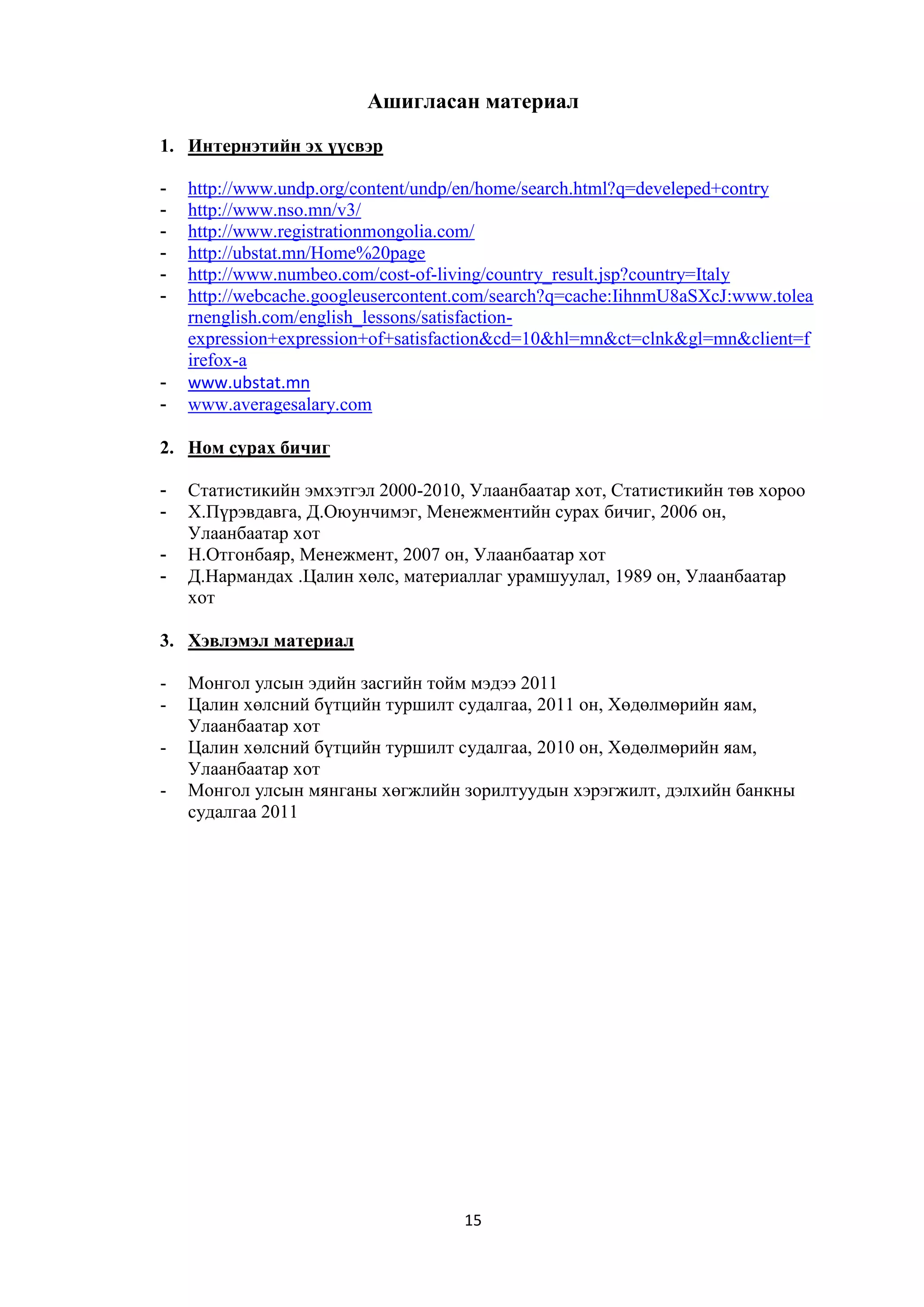 Ашигласан материал
1. Интернэтийн эх үүсвэр
-

-

http://www.undp.org/content/undp/en/home/search.html?q=develeped+contry
http://www.nso.mn/v3/
http://www.registrationmongolia.com/
http://ubstat.mn/Home%20page
http://www.numbeo.com/cost-of-living/country_result.jsp?country=Italy
http://webcache.googleusercontent.com/search?q=cache:IihnmU8aSXcJ:www.tolea
rnenglish.com/english_lessons/satisfactionexpression+expression+of+satisfaction&cd=10&hl=mn&ct=clnk&gl=mn&client=f
irefox-a
www.ubstat.mn
www.averagesalary.com

2. Ном сурах бичиг
-

Статистикийн эмхэтгэл 2000-2010, Улаанбаатар хот, Статистикийн төв хороо
Х.Пүрэвдавга, Д.Оюунчимэг, Менежментийн сурах бичиг, 2006 он,
Улаанбаатар хот
Н.Отгонбаяр, Менежмент, 2007 он, Улаанбаатар хот
Д.Нармандах .Цалин хөлс, материаллаг урамшуулал, 1989 он, Улаанбаатар
хот

3. Хэвлэмэл материал
-

Монгол улсын эдийн засгийн тойм мэдээ 2011
Цалин хөлсний бүтцийн туршилт судалгаа, 2011 он, Хөдөлмөрийн яам,
Улаанбаатар хот
Цалин хөлсний бүтцийн туршилт судалгаа, 2010 он, Хөдөлмөрийн яам,
Улаанбаатар хот
Монгол улсын мянганы хөгжлийн зорилтуудын хэрэгжилт, дэлхийн банкны
судалгаа 2011

15

 