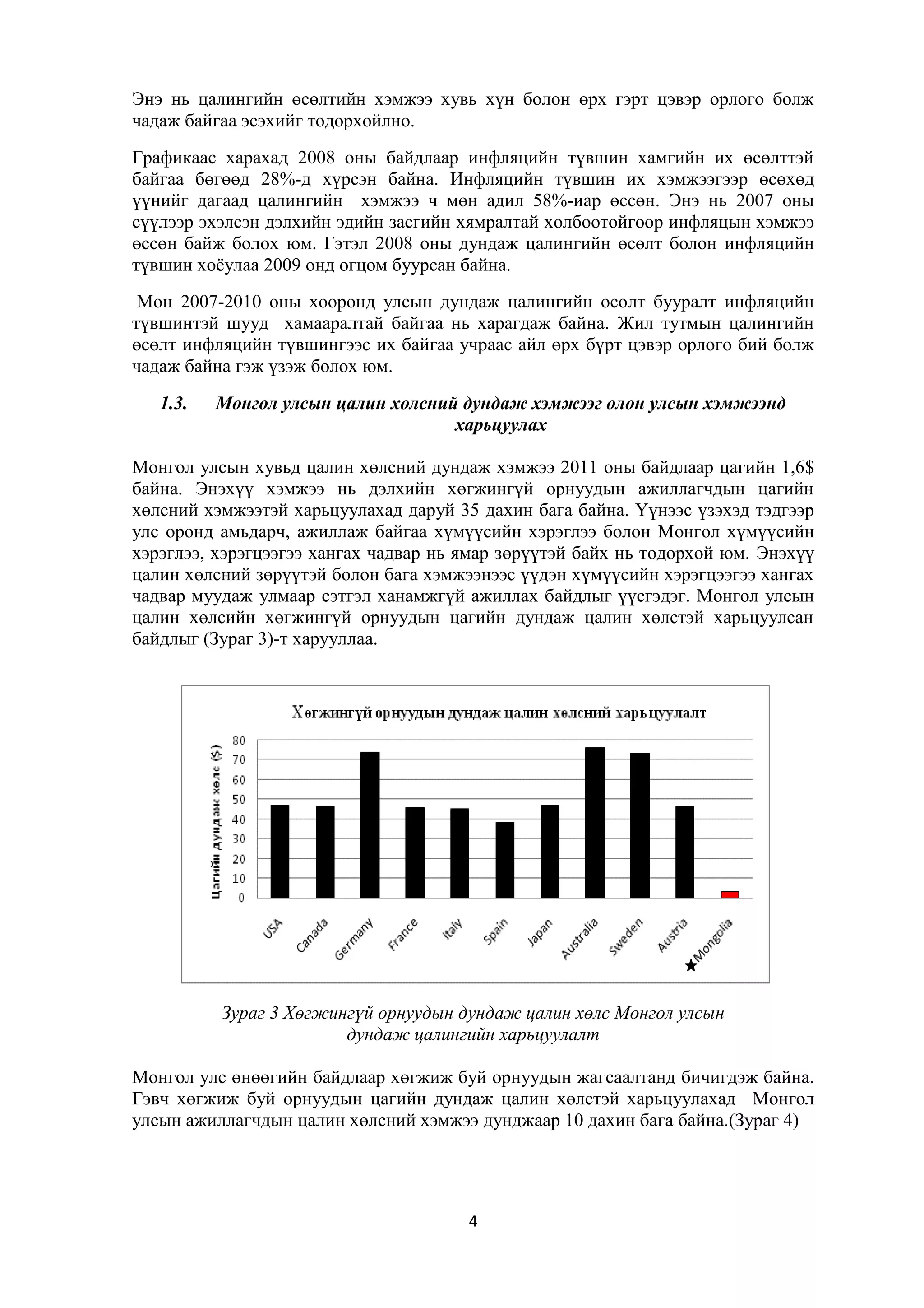Энэ нь цалингийн өсөлтийн хэмжээ хувь хүн болон өрх гэрт цэвэр орлого болж
чадаж байгаа эсэхийг тодорхойлно.
Графикаас харахад 2008 оны байдлаар инфляцийн түвшин хамгийн их өсөлттэй
байгаа бөгөөд 28%-д хүрсэн байна. Инфляцийн түвшин их хэмжээгээр өсөхөд
үүнийг дагаад цалингийн хэмжээ ч мөн адил 58%-иар өссөн. Энэ нь 2007 оны
сүүлээр эхэлсэн дэлхийн эдийн засгийн хямралтай холбоотойгоор инфляцын хэмжээ
өссөн байж болох юм. Гэтэл 2008 оны дундаж цалингийн өсөлт болон инфляцийн
түвшин хоѐулаа 2009 онд огцом буурсан байна.
Мөн 2007-2010 оны хооронд улсын дундаж цалингийн өсөлт бууралт инфляцийн
түвшинтэй шууд хамааралтай байгаа нь харагдаж байна. Жил тутмын цалингийн
өсөлт инфляцийн түвшингээс их байгаа учраас айл өрх бүрт цэвэр орлого бий болж
чадаж байна гэж үзэж болох юм.
1.3.

Монгол улсын цалин хөлсний дундаж хэмжээг олон улсын хэмжээнд
харьцуулах

Монгол улсын хувьд цалин хөлсний дундаж хэмжээ 2011 оны байдлаар цагийн 1,6$
байна. Энэхүү хэмжээ нь дэлхийн хөгжингүй орнуудын ажиллагчдын цагийн
хөлсний хэмжээтэй харьцуулахад даруй 35 дахин бага байна. Үүнээс үзэхэд тэдгээр
улс оронд амьдарч, ажиллаж байгаа хүмүүсийн хэрэглээ болон Монгол хүмүүсийн
хэрэглээ, хэрэгцээгээ хангах чадвар нь ямар зөрүүтэй байх нь тодорхой юм. Энэхүү
цалин хөлсний зөрүүтэй болон бага хэмжээнээс үүдэн хүмүүсийн хэрэгцээгээ хангах
чадвар муудаж улмаар сэтгэл ханамжгүй ажиллах байдлыг үүсгэдэг. Монгол улсын
цалин хөлсийн хөгжингүй орнуудын цагийн дундаж цалин хөлстэй харьцуулсан
байдлыг (Зураг 3)-т харууллаа.

Зураг 3 Хөгжингүй орнуудын дундаж цалин хөлс Монгол улсын
дундаж цалингийн харьцуулалт
Монгол улс өнөөгийн байдлаар хөгжиж буй орнуудын жагсаалтанд бичигдэж байна.
Гэвч хөгжиж буй орнуудын цагийн дундаж цалин хөлстэй харьцуулахад Монгол
улсын ажиллагчдын цалин хөлсний хэмжээ дунджаар 10 дахин бага байна.(Зураг 4)

4

 