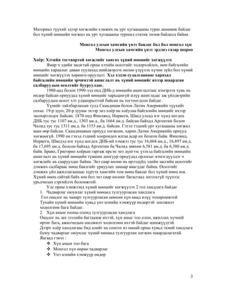 Материал түүхий эдээр хөгжлийн хэмжих нь урт хугаацааны турш динамик байдаг
бол хүний нөөцийн хөгжил нь урт хугацааны туршид статик төлөв байдалд байна.
Монгол улсын хамгийн үнэт баялаг бол бол монгол хүн
Монгол улсын хамгийн үнэт эрдэнэ газар шороо
Хоёр: Хэтийн тогтвортой хөгжлийг хангах хүний нөөцийг хөгжүүлэх
Ямар ч эдийн засагтай орны хэтийн өсөлтийг тодорхойлох, мөн байгалийн
нөөцийн хараалыг даван туулахад шийдвэрлэх нөлөө үзүүлэх хүчин зүйл бол хүний
нөөцийг хөгжүүлэх хөрөнгө оруулалт. Хэд хэдэн судалгаанаас харахад
байгалийн нөөцийн эрчимтэй ашиглалт нь хүний нөөцийг ихээр шаардсан
салбаруудын өсөлтийг бууруулдаг.
1980-аад болон 1990-ээд онд ДНБ-д нөөцийн ашиглалтаас нэмэрлэх хувь нь
өндөр байсан орнуудад хүний нөөцийг харьцангуй илүү ашигладаг аж үйлдвэрийн
салбаруудын өсөлт хэт удаашралттай байсан нь тогтоогдсон байдаг.
Үүнийг тайлбарлахын тулд Скандинав болон Латин Америкийн түүхийг
сөхье. 19-р зуун, 20-р зууны эхээр энэ хоёр нь хоёулаа байгалийн нөөцийг ихээр
экспортлодог байсан. 1870 онд Финлянд, Норвеги, Швед улсад нэг хүнд ногдох
ДНБ тус тус 1107 ам.д., 1303 ам.д., ба 1664 ам.д. байсан байхад Аргентин болон
Чилид тус тус 1311 ам.д. ба 1153 ам.д. байсан. Гэтэл тэдний урт хугацааны хөгжил
маш өөр байсан. Скандинавын орнууд хөгжсөн, харин Латин Америкийн орнууд
хөгжөөгүй. 1990 он гэхэд тэдний хоорондох ялгаа асар их болсон байв. Финлянд,
Норвеги, Шведэд нэг хүнд ногдох ДНБ-ий хэмжээ тус тус 16,604 ам.д., 16,897 ам.д.
ба 17,695 ам.д. болсон байхад Аргентин ба Чилид зөвхөн 6,581 ам.д. ба 6,380 ам.д.
байв. Браво, Григорио хоёрын гаргаж ирсэн энэ дүнгээс үзэхэд байгалийн нөөцийн
ашиглалт нь хүний нөөцийн түвшин доогуур орнуудад орлогыг нэмэгдүүлдэг ч
хөгжлийг нь сааруулдаг байна. Энэ саар нөлөө нь ирээдүйд эдийн засгийн өсөлтийг
дэмжих салбараас нөөц баялгийг урвуулах замаар явагддаг байна. Өсөлтийг
дэмжих үйл ажиллагаанаас хүртэх хамгийн том нөөц баялаг бол хүний нөөц юм.
Хүний нөөц сайтай байх юм бол энэ саар нөлөөг багасгаад зогсохгүй түүнээс
урьдчилан сэргийлэх боломжтой.
Улс орны хэмжээнд хүний нөөцийг хөгжүүлэх 2 гол хандлага байдаг
1. Чадварлаг оюунлаг хүний нөөцөд тулгуурласан хандлага
Гол онцлог нь чанарт тулгуурласан цөөхөн хүн амад илүү тохиромжтой
Тухайн хүний нөөцийн хувьд үнэ цэнийн хэмжүүр өндөртэй шилжилт
хөдөлгөөн бага байдаг.
2. Хүн амын тооны олонд тулгуурласан хандлага
Онцлог нь зах зээлийн багтаамж ихтэй, хүн амыг тоо олон, ажиллах хүчний
өртөг бага, ажилчидын шилжилт хөдөлгөөн ихтэй байдаг шинжүүдтэй.
Дээрх хоёр хандлагаас бид алийг нь сонгох вэ манай орны хувьд эхний хандлага
буюу чадварлаг оюунлаг хүний нөөцөд тулгуурлан хөгжих шаардалагатай.
Яагаад гэвэл :
 Хүн амын тоо бага
 Монгол хүн өөрөө чадварлаг
 Үнэ цэнийн хэмжүүр өндөр

3

 