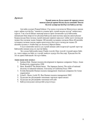 Дүгнэлт
Хүний нөөц нь бусад нөөцтэй харьцуулахад
шавхагдашгүй арвин бөгөөд бусад нөөцийг баялаг
болгон хувиргаж буй бүтээн байгуулагчид
Английн судлаач Рожер Бэйкон 13-р зуунд хэлсэнчилэн Монголчууд зөвхөн
цэрэг дайны хүчээр бус “шинжлэх ухааны арга, хүний оюуны хүчээр” амжилтанд
хүрсэн. Гэж хэлсэн байдаг өнөөдөр монгол орон хөгжихийн тулд байгалийн
нөөцөндөө биш ямар нэгэн үйлдвэр байгуулж ашиглалтанд оруулж ажилгүйдлыг
бууруулахдаа биш гагцхүү хүний нөөцдөө хөрөнгө оруулалт хийж хүнээ хөгжүүлж
чадвал бид хөгжиж чадна Америк 100 жилийн хугацаанд хөгжсөн Япон 40 жилийн
хугацаанд хөгжиж чадсан харин монголчууд бид хүнээ хөгжүүлж чадвал 20
жилийн хугаанд ч Азийн Бар улс болоход ойрхон байна.
Гэхдээ өнөөгийн монгол улс хүний нөөцөө сайн мэдрэхгүй түүний эсрэгээр
байгалийн нөөцөө илүү их шүтэж байна.
Энэ улсын байгалийн нөөц (Тавйн толгой, Оюу толгой ) түүний ерөөл байх
уу, эсвэл хараал нь байх уу гэдгийг шийдэх хүмүүс бол Бид нар. Хувьдаа бол би
энэ нь ерөөл байгаасай гэж хүсч байна.
Ашигласан ном зохиол:
1. Inohara.Hide Human resourse development in Japanese companies Tokyo. Asian
Productivity organization 1998
2. Dore. Ronald P The Britsh factor: The Japanese factory The orjiin of national
diversity in industral relations. University of Califorina Fress 1999
3. H.John Bernardin Human resourse management American companies for Azian
organization
4. Lioud L. Byars, Leslie W. Rue Human resourse management 2002
5. Худалдаа аж үйлдвэрийн танхимаас гаргасан гарын авлага
6. Худалдаа аж үйлдвэрийн танхимын вэб сайт
7. Байгууллагуудын санхүүгийн үзүүлэлтүүд

8

 