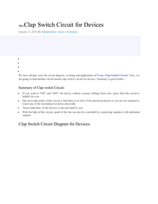 MicrClap Switch Circuit for Devices 
January 11, 2014 By Administrator Leave a Comment 
 
 
 
 
We have already seen the circuit diagram, working and applications of 9 way Clap Switch Circuit. Now, we 
are going to deal another circuit named clap switch circuit for devices. Summary is given below: 
Summary of Clap switch Circuit: 
 If you wish to “ON” and “OFF” the device without a penny shifting from your space then this circuit is 
helpful for you. 
 One more plus point of this circuit is that there is no fear of the electrical shocks as you are not required to 
touch any of the mechanical switches physically. 
 Visual indication of the devices is also provided to you. 
 With the help of this circuit, speed of the fan can also be controlled by connecting regulator with individual 
outputs. 
Clap Switch Circuit Diagram for Devices: 
 