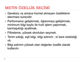 METİN ÖZELLİK SEÇİMİ
 Gereksiz ve amaca hizmet etmeyen özelliklerin
elenmesi sürecidir.
 Performansı geliştirmek, öğrenmeyi geliştirmek,
minimum bilgi kaybı ile hızlı işlem yaptırmak,
karmaşıklığı azaltmak.
 Filtreleme, yüksek skorluları seçmek.
 Terim sıklığı, eşli bilgi, bilgi edinimi , ki kare istatistiği
vb
 Bilgi edinimi yüksek olan değerler özellik olarak
kullanılır.
 