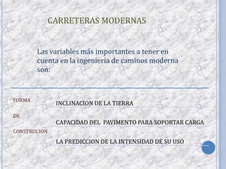 CARRETERAS MODERNAS


        Las variables más importantes a tener en
        cuenta en la ingeniería de caminos moderna
        son:


FORMA
               INCLINACION DE LA TIERRA
DE
               CAPACIDAD DEL PAVIMENTO PARA SOPORTAR CARGA
CONSTRUCION
               LA PREDICCION DE LA INTENSIDAD DE SU USO
 