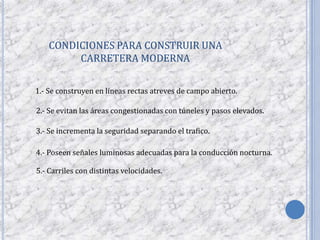 CONDICIONES PARA CONSTRUIR UNA
         CARRETERA MODERNA

1.- Se construyen en líneas rectas atreves de campo abierto.

2.- Se evitan las áreas congestionadas con túneles y pasos elevados.

3.- Se incrementa la seguridad separando el trafico.

4.- Poseen señales luminosas adecuadas para la conducción nocturna.

5.- Carriles con distintas velocidades.
 