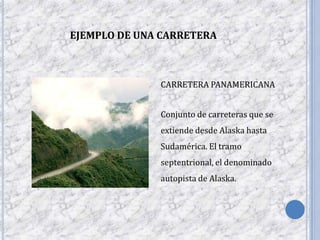 EJEMPLO DE UNA CARRETERA



              CARRETERA PANAMERICANA


              Conjunto de carreteras que se
              extiende desde Alaska hasta
              Sudamérica. El tramo
              septentrional, el denominado
              autopista de Alaska.
 