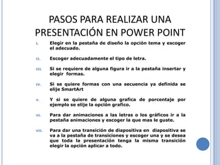 PASOS PARA REALIZAR UNA
PRESENTACIÓN EN POWER POINT
I.     Elegir en la pestaña de diseño la opción tema y escoger
       el adecuado.

II.    Escoger adecuadamente el tipo de letra.

III.   Si se requiere de alguna figura ir a la pestaña insertar y
       elegir formas.

IV.    Si se quiere formas con una secuencia ya definida se
       elije SmartArt

V.     Y si se quiere de alguna grafica de porcentaje por
       ejemplo se elije la opción grafico.

VI.    Para dar animaciones a las letras o los gráficos ir a la
       pestaña animaciones y escoger la que mas le guste.

VII.   Para dar una transición de diapositiva en diapositiva se
       va a la pestaña de transiciones y escoger una y se desea
       que toda la presentación tenga la misma transición
       elegir la opción aplicar a todo.
 