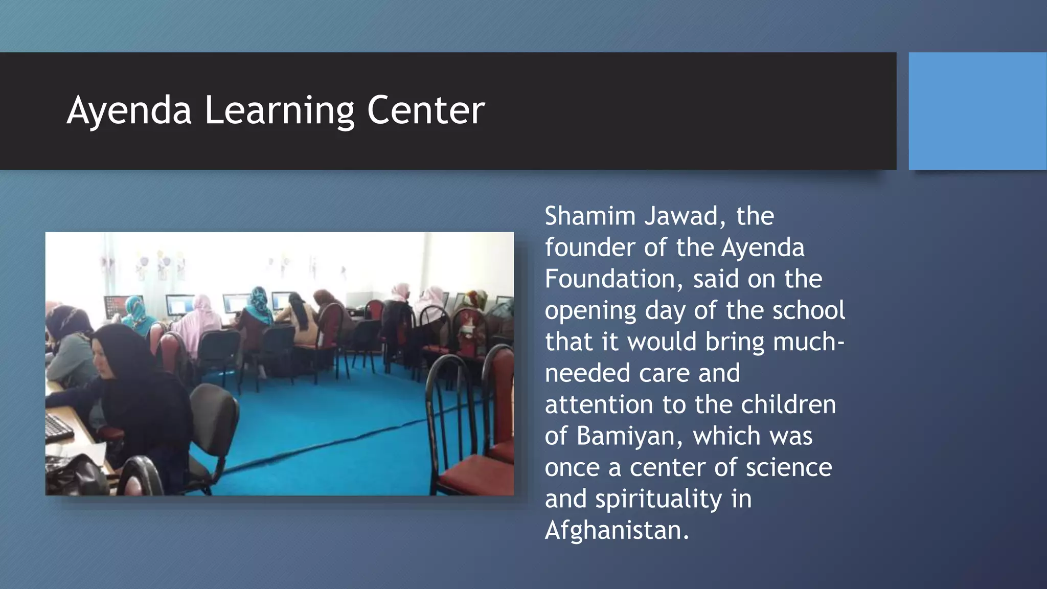 Shamim Jawad, the
founder of the Ayenda
Foundation, said on the
opening day of the school
that it would bring much-
needed care and
attention to the children
of Bamiyan, which was
once a center of science
and spirituality in
Afghanistan.
Ayenda Learning Center