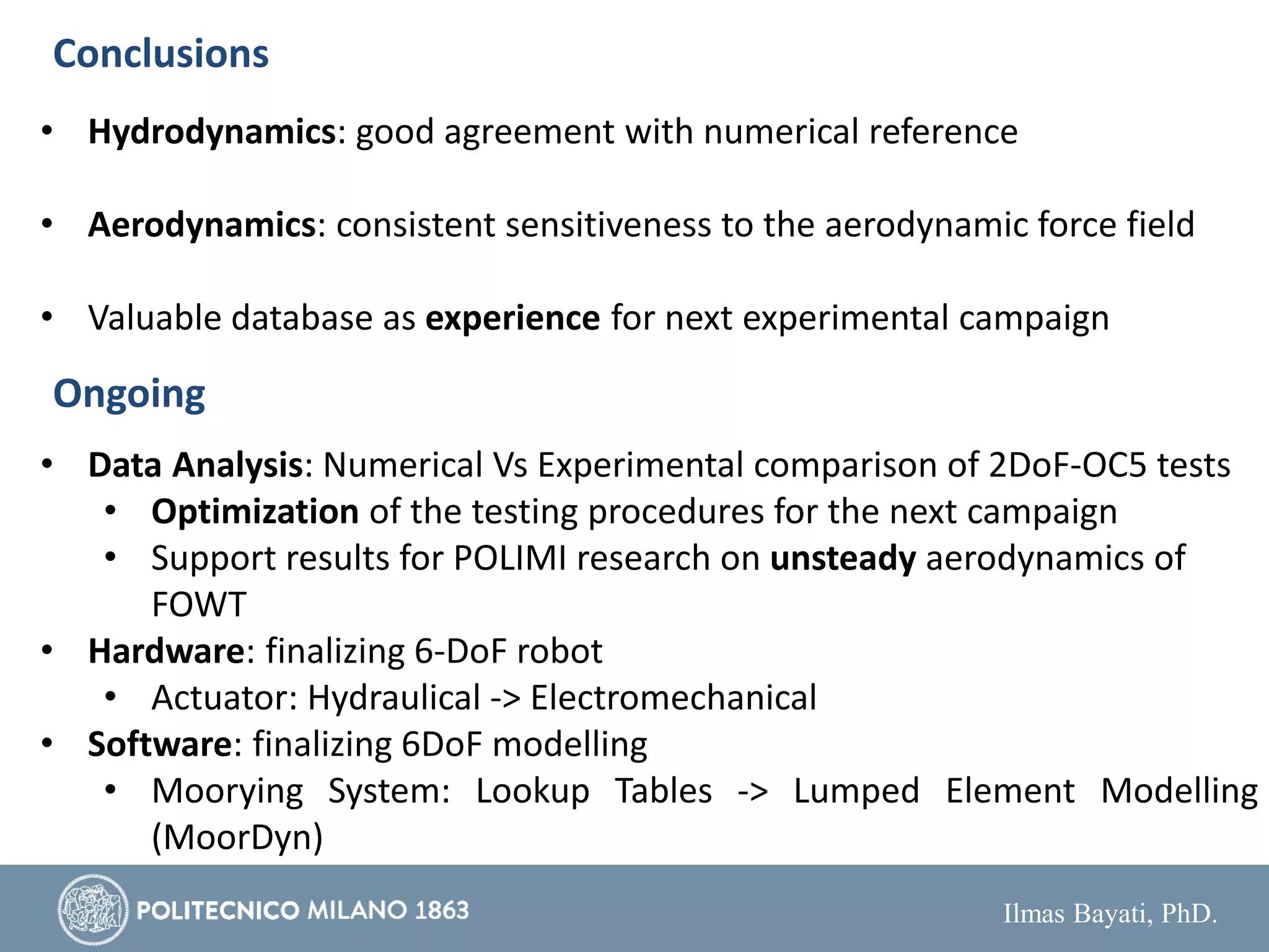 Ilmas Bayati, PhD.
Conclusions
• Hydrodynamics: good agreement with numerical reference
• Aerodynamics: consistent sensitiveness to the aerodynamic force field
• Valuable database as experience for next experimental campaign
Ongoing
• Data Analysis: Numerical Vs Experimental comparison of 2DoF-OC5 tests
• Optimization of the testing procedures for the next campaign
• Support results for POLIMI research on unsteady aerodynamics of
FOWT
• Hardware: finalizing 6-DoF robot
• Actuator: Hydraulical -> Electromechanical
• Software: finalizing 6DoF modelling
• Moorying System: Lookup Tables -> Lumped Element Modelling
(MoorDyn)
 