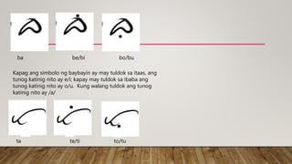 Kapag ang simbolo ng baybayin ay may tuldok sa itaas, ang
tunog katinig nito ay e/i; kapay may tuldok sa ibaba ang
tunog katinig nito ay o/u. Kung walang tuldok ang tunog
katinig nito ay /a/
ba be/bi bo/bu
ta te/ti to/tu
 