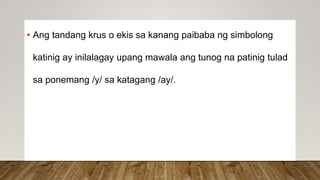 • Ang tandang krus o ekis sa kanang paibaba ng simbolong
katinig ay inilalagay upang mawala ang tunog na patinig tulad
sa ponemang /y/ sa katagang /ay/.
 