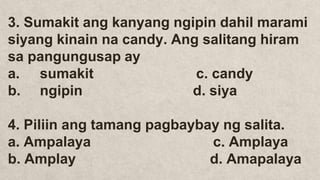 3. Sumakit ang kanyang ngipin dahil marami
siyang kinain na candy. Ang salitang hiram
sa pangungusap ay
a. sumakit c. candy
b. ngipin d. siya
4. Piliin ang tamang pagbaybay ng salita.
a. Ampalaya c. Amplaya
b. Amplay d. Amapalaya
 