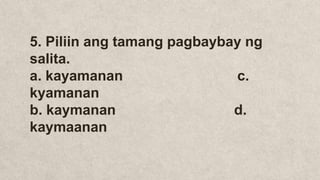 5. Piliin ang tamang pagbaybay ng
salita.
a. kayamanan c.
kyamanan
b. kaymanan d.
kaymaanan
 