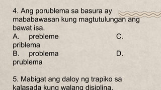 4. Ang porublema sa basura ay
mababawasan kung magtutulungan ang
bawat isa.
A. prebleme C.
priblema
B. problema D.
prublema
5. Mabigat ang daloy ng trapiko sa
kalasada kung walang disiplina.
 