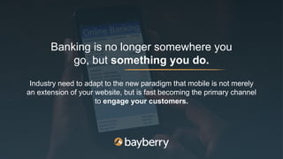 Banking is no longer somewhere you
go, but something you do.
Industry need to adapt to the new paradigm that mobile is not merely
an extension of your website, but is fast becoming the primary channel
to engage your customers.
 