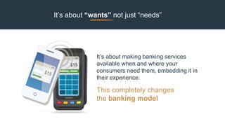It’s about “wants” not just “needs”
This completely changes
the banking model
It’s about making banking services
available when and where your
consumers need them, embedding it in
their experience.
 