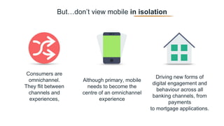 But…don’t view mobile in isolation
Consumers are
omnichannel.
They flit between
channels and
experiences,
Although primary, mobile
needs to become the
centre of an omnichannel
experience
Driving new forms of
digital engagement and
behaviour across all
banking channels, from
payments
to mortgage applications.
 