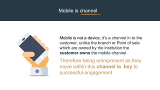 Mobile is not a device, it’s a channel in to the
customer, unlike the branch or Point of sale
which are owned by the institution the
customer owns the mobile channel
Therefore being omnipresent as they
move within this channel is key to
successful engagement
Mobile is channel
 