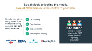 Social Media unlocking the mobile.
Social Networks must be central to your plan.
users of social
networks by 2017
according to a
report by
eMarketer.
2.55 billion
More functionality is
being moved from
traditional banking
apps into non bank
open networks.
On boarding
Gamification
p2p payments
peer to peer lending
 