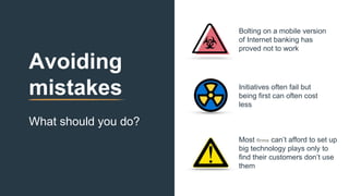 Avoiding
mistakes
What should you do?
Initiatives often fail but
being first can often cost
less
Bolting on a mobile version
of Internet banking has
proved not to work
Most firms can’t afford to set up
big technology plays only to
find their customers don’t use
them
 