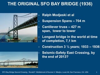 3
- Ralph Modjeski et al
- Suspension Spans – 704 m
- Cantilever truss – 427 m
span, tower to tower
- Longest bridge in the world at time
of completion, 7,1 km
- Construction 3 ½ years; 1933 – 1936
- Seismic-Safety East Crossing, by
the end of 2013?
THE ORIGINAL SFO BAY BRIDGE (1936)
SFO Bay Bridge Second Crossing. Ronald F. Middlebrook & Roumen V. Mladjov, Louie Intl, San Francisco, CA, USA
 