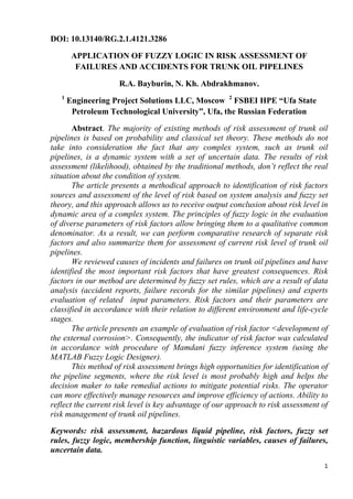 1
DOI: 10.13140/RG.2.1.4121.3286
APPLICATION OF FUZZY LOGIC IN RISK ASSESSMENT OF
FAILURES AND ACCIDENTS FOR TRUNK OIL PIPELINES
R.A. Bayburin, N. Kh. Abdrakhmanov.
1
Engineering Project Solutions LLC, Moscow 2
FSBEI HPE “Ufa State
Petroleum Technological University”, Ufa, the Russian Federation
Abstract. The majority of existing methods of risk assessment of trunk oil
pipelines is based on probability and classical set theory. These methods do not
take into consideration the fact that any complex system, such as trunk oil
pipelines, is a dynamic system with a set of uncertain data. The results of risk
assessment (likelihood), obtained by the traditional methods, don’t reflect the real
situation about the condition of system.
The article presents a methodical approach to identification of risk factors
sources and assessment of the level of risk based on system analysis and fuzzy set
theory, and this approach allows us to receive output conclusion about risk level in
dynamic area of a complex system. The principles of fuzzy logic in the evaluation
of diverse parameters of risk factors allow bringing them to a qualitative common
denominator. As a result, we can perform comparative research of separate risk
factors and also summarize them for assessment of current risk level of trunk oil
pipelines.
We reviewed causes of incidents and failures on trunk oil pipelines and have
identified the most important risk factors that have greatest consequences. Risk
factors in our method are determined by fuzzy set rules, which are a result of data
analysis (accident reports, failure records for the similar pipelines) and experts
evaluation of related input parameters. Risk factors and their parameters are
classified in accordance with their relation to different environment and life-cycle
stages.
The article presents an example of evaluation of risk factor <development of
the external corrosion>. Consequently, the indicator of risk factor was calculated
in accordance with procedure of Mamdani fuzzy inference system (using the
MATLAB Fuzzy Logic Designer).
This method of risk assessment brings high opportunities for identification of
the pipeline segments, where the risk level is most probably high and helps the
decision maker to take remedial actions to mitigate potential risks. The operator
can more effectively manage resources and improve efficiency of actions. Ability to
reflect the current risk level is key advantage of our approach to risk assessment of
risk management of trunk oil pipelines.
Keywords: risk assessment, hazardous liquid pipeline, risk factors, fuzzy set
rules, fuzzy logic, membership function, linguistic variables, causes of failures,
uncertain data.
 