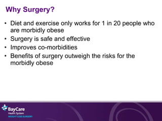 Why Surgery? Diet and exercise only works for 1 in 20 people who are morbidly obese Surgery is safe and effective Improves co-morbidities Benefits of surgery outweigh the risks for the morbidly obese 